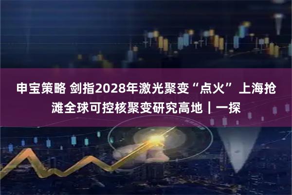 申宝策略 剑指2028年激光聚变“点火” 上海抢滩全球可控核聚变研究高地｜一探