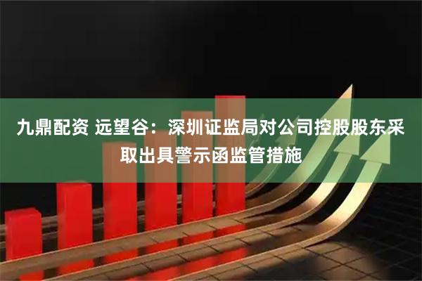 九鼎配资 远望谷：深圳证监局对公司控股股东采取出具警示函监管措施