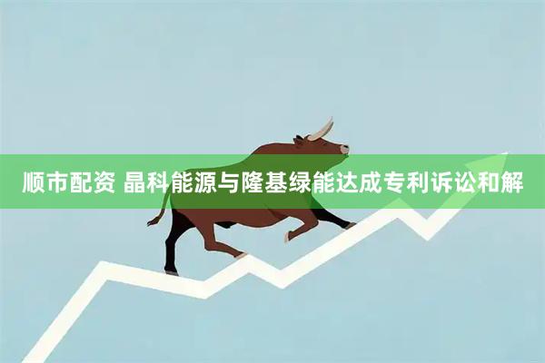 顺市配资 晶科能源与隆基绿能达成专利诉讼和解