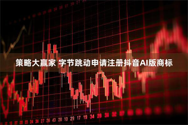 策略大赢家 字节跳动申请注册抖音AI版商标