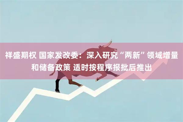 祥盛期权 国家发改委：深入研究“两新”领域增量和储备政策 适时按程序报批后推出