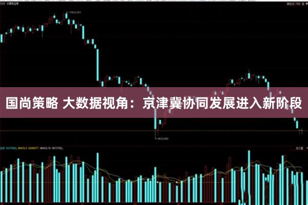 国尚策略 大数据视角：京津冀协同发展进入新阶段
