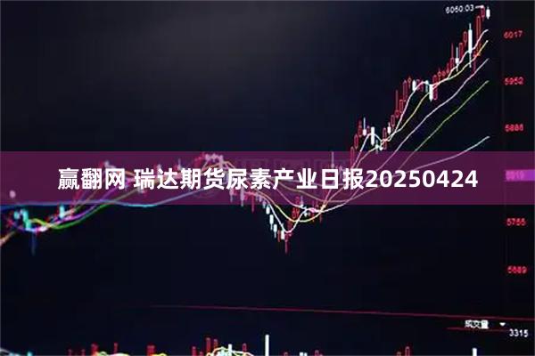 赢翻网 瑞达期货尿素产业日报20250424