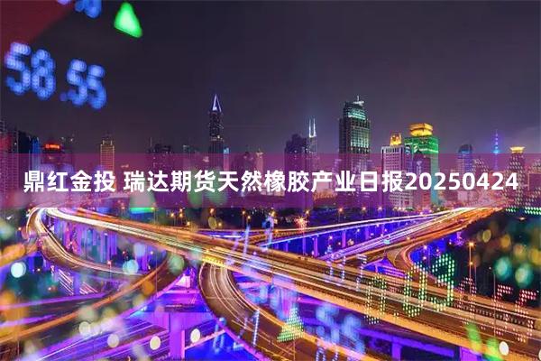 鼎红金投 瑞达期货天然橡胶产业日报20250424