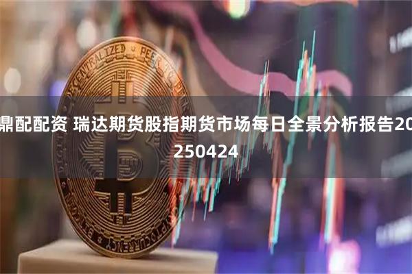 鼎配配资 瑞达期货股指期货市场每日全景分析报告20250424