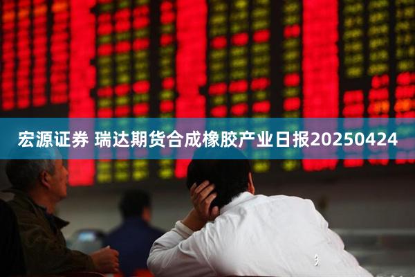 宏源证券 瑞达期货合成橡胶产业日报20250424