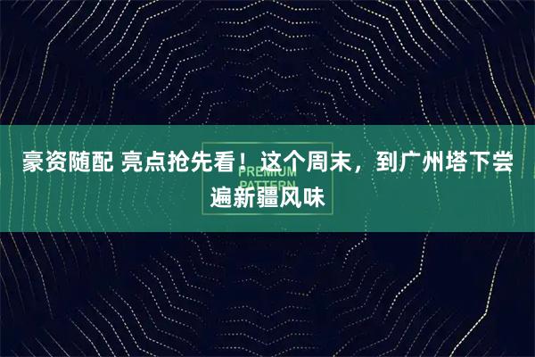 豪资随配 亮点抢先看！这个周末，到广州塔下尝遍新疆风味