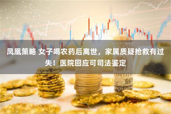 凤凰策略 女子喝农药后离世，家属质疑抢救有过失！医院回应可司法鉴定