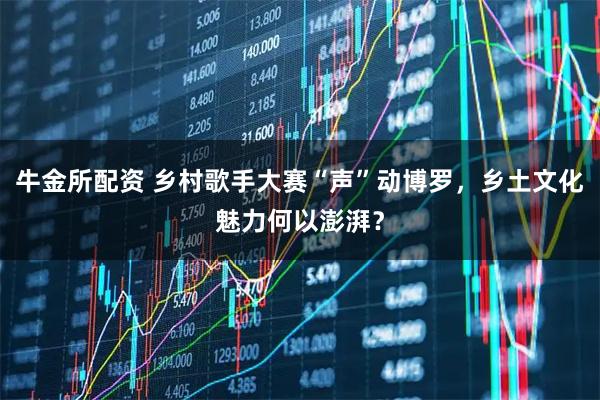 牛金所配资 乡村歌手大赛“声”动博罗，乡土文化魅力何以澎湃？