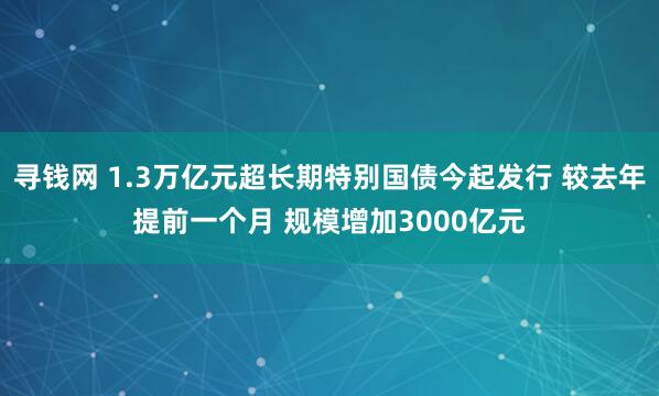 寻钱网 1.3万亿元超长期特别国债今起发行 较去年提前一个月 规模增加3000亿元