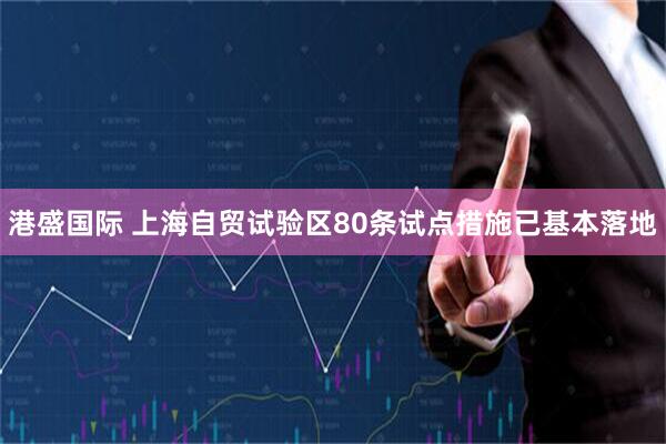 港盛国际 上海自贸试验区80条试点措施已基本落地