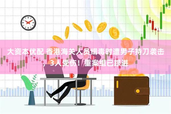大资本优配 香港海关人员缉毒时遭男子持刀袭击，3人受伤！重案组已跟进