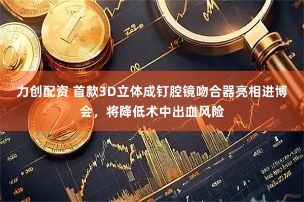 力创配资 首款3D立体成钉腔镜吻合器亮相进博会，将降低术中出血风险