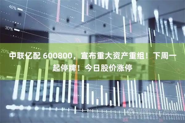 中联亿配 600800，宣布重大资产重组！下周一起停牌！今日股价涨停