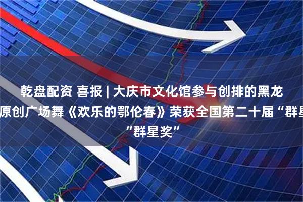 乾盘配资 喜报 | 大庆市文化馆参与创排的黑龙江省原创广场舞《欢乐的鄂伦春》荣获全国第二十届“群星奖”