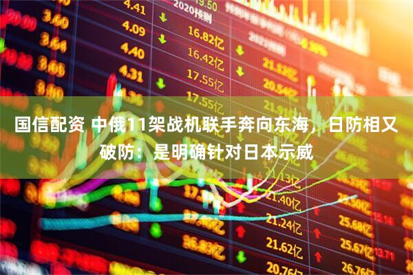 国信配资 中俄11架战机联手奔向东海，日防相又破防：是明确针对日本示威