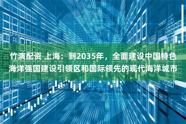 竹演配资 上海：到2035年，全面建设中国特色海洋强国建设引领区和国际领先的现代海洋城市