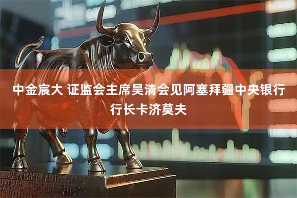 中金宸大 证监会主席吴清会见阿塞拜疆中央银行行长卡济莫夫