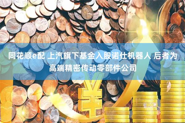 同花顺e配 上汽旗下基金入股诺仕机器人 后者为高端精密传动零部件公司