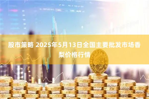 股市策略 2025年5月13日全国主要批发市场香梨价格行情