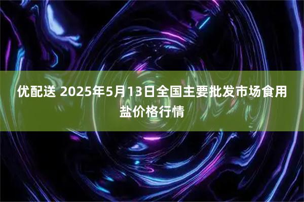 优配送 2025年5月13日全国主要批发市场食用盐价格行情