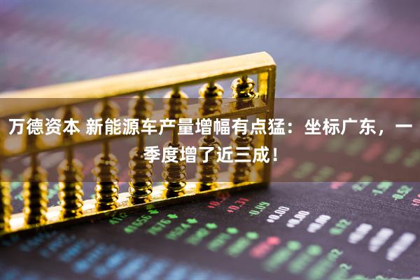万德资本 新能源车产量增幅有点猛：坐标广东，一季度增了近三成！