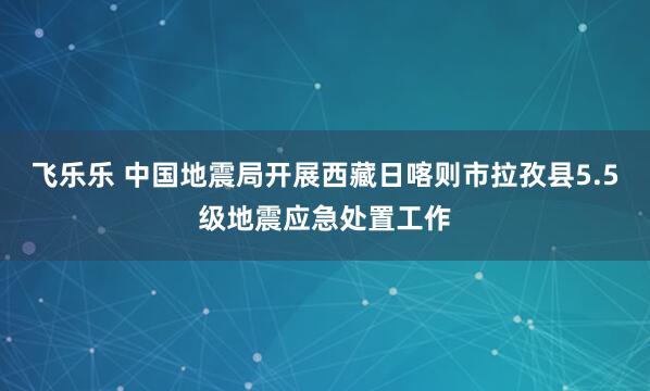 飞乐乐 中国地震局开展西藏日喀则市拉孜县5.5级地震应急处置工作