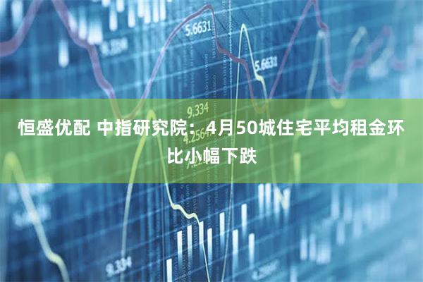 恒盛优配 中指研究院：4月50城住宅平均租金环比小幅下跌
