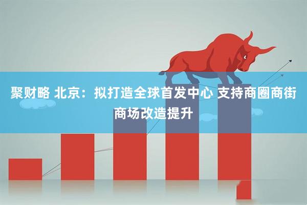 聚财略 北京：拟打造全球首发中心 支持商圈商街商场改造提升