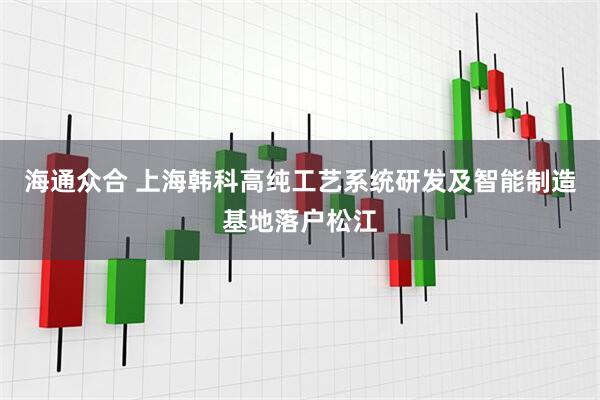 海通众合 上海韩科高纯工艺系统研发及智能制造基地落户松江