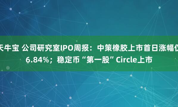 天牛宝 公司研究室IPO周报：中策橡胶上市首日涨幅仅6.84%；稳定币“第一股”Circle上市