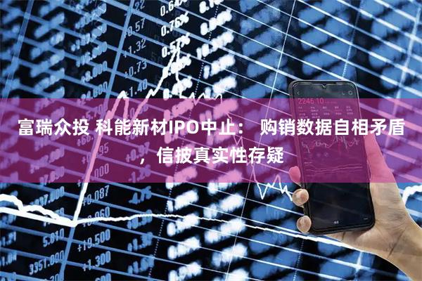 富瑞众投 科能新材IPO中止： 购销数据自相矛盾，信披真实性存疑