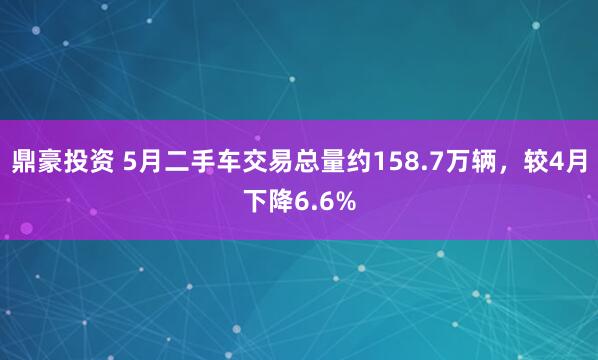 鼎豪投资 5月二手车交易总量约158.7万辆，较4月下降6.6%