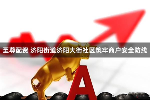 至尊配资 济阳街道济阳大街社区筑牢商户安全防线