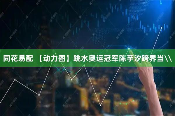同花易配 【动力图】跳水奥运冠军陈芋汐跨界当\