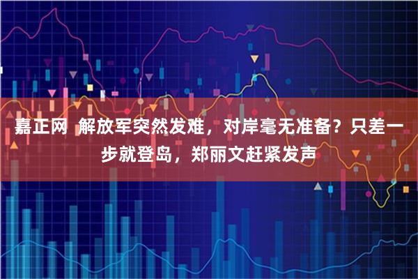 嘉正网  解放军突然发难，对岸毫无准备？只差一步就登岛，郑丽文赶紧发声
