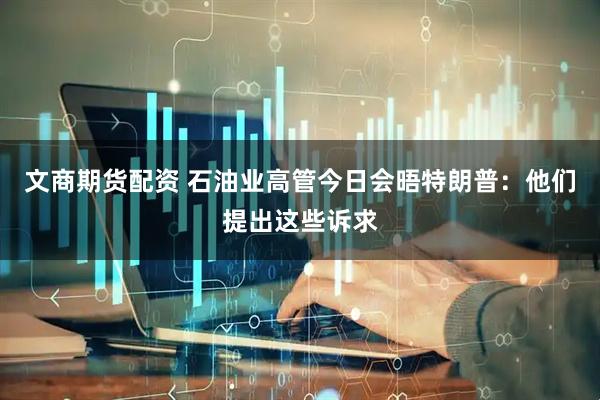 文商期货配资 石油业高管今日会晤特朗普：他们提出这些诉求