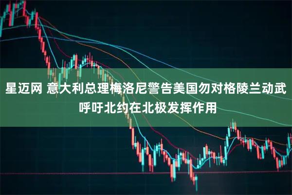 星迈网 意大利总理梅洛尼警告美国勿对格陵兰动武 呼吁北约在北极发挥作用