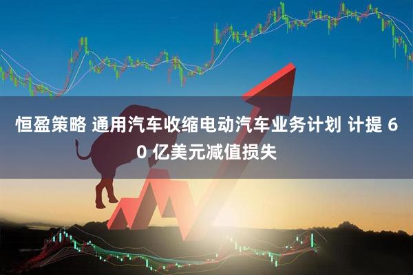 恒盈策略 通用汽车收缩电动汽车业务计划 计提 60 亿美元减值损失