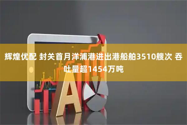 辉煌优配 封关首月洋浦港进出港船舶3510艘次 吞吐量超1454万吨