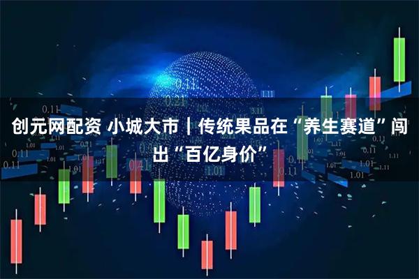 创元网配资 小城大市｜传统果品在“养生赛道”闯出“百亿身价”