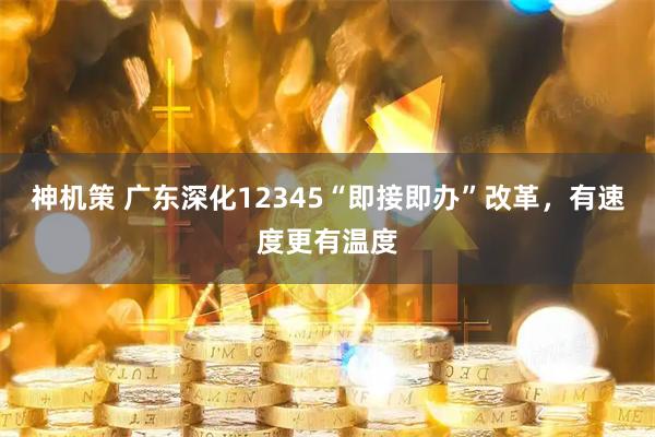 神机策 广东深化12345“即接即办”改革，有速度更有温度