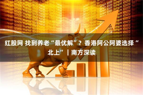 红股网 找到养老“最优解”？香港阿公阿婆选择“北上”｜南方深读