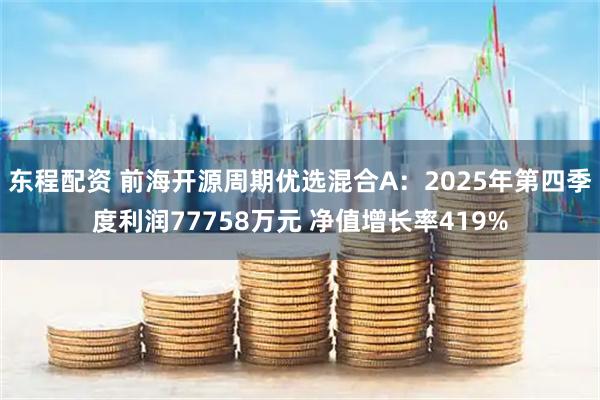 东程配资 前海开源周期优选混合A：2025年第四季度利润77758万元 净值增长率419%