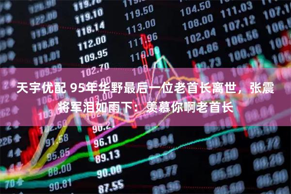 天宇优配 95年华野最后一位老首长离世，张震将军泪如雨下：羡慕你啊老首长