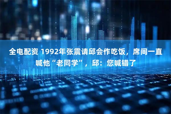 全电配资 1992年张震请邱会作吃饭，席间一直喊他“老同学”，邱：您喊错了
