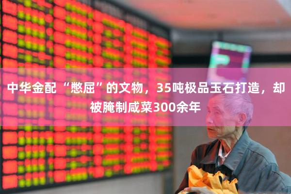 中华金配 “憋屈”的文物，35吨极品玉石打造，却被腌制咸菜300余年