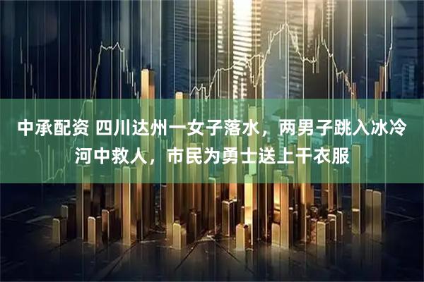 中承配资 四川达州一女子落水，两男子跳入冰冷河中救人，市民为勇士送上干衣服