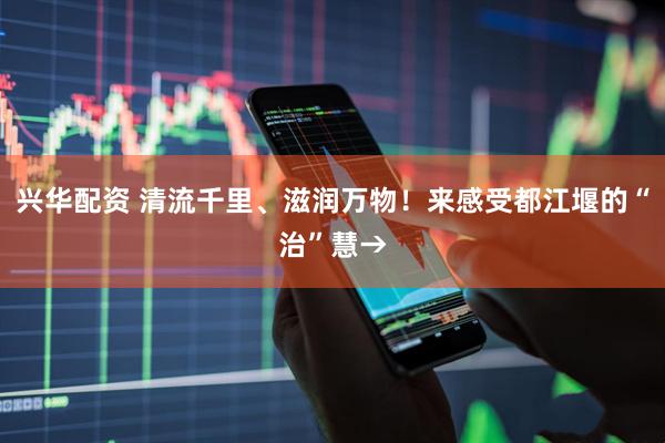 兴华配资 清流千里、滋润万物！来感受都江堰的“治”慧→