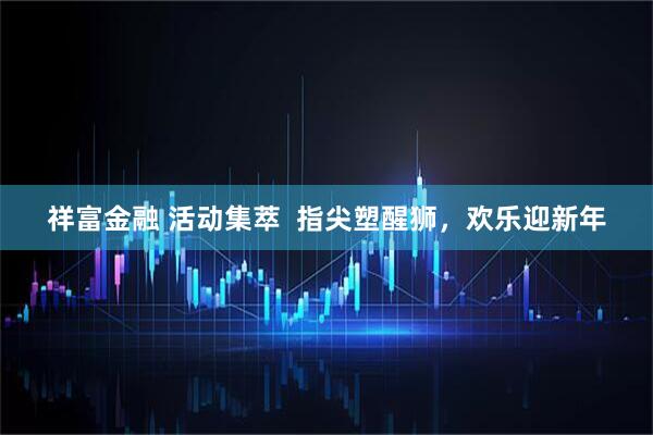 祥富金融 活动集萃  指尖塑醒狮，欢乐迎新年